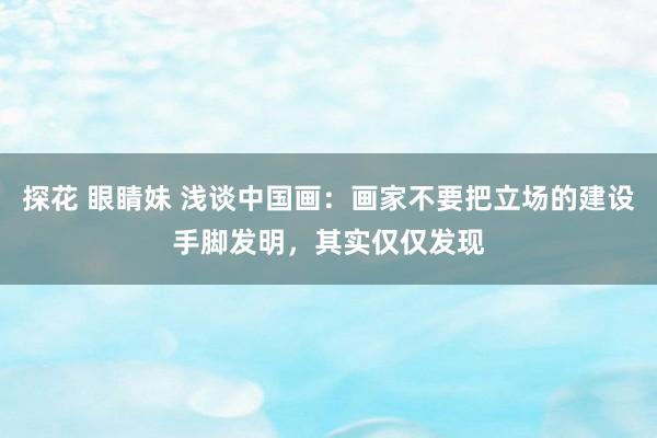 探花 眼睛妹 浅谈中国画：画家不要把立场的建设手脚发明，其实仅仅发现