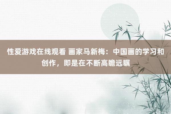 性爱游戏在线观看 画家马新梅：中国画的学习和创作，即是在不断高瞻远瞩
