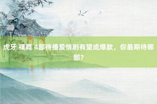 虎牙 裸舞 4部待播爱情剧有望成爆款，你最期待哪部？