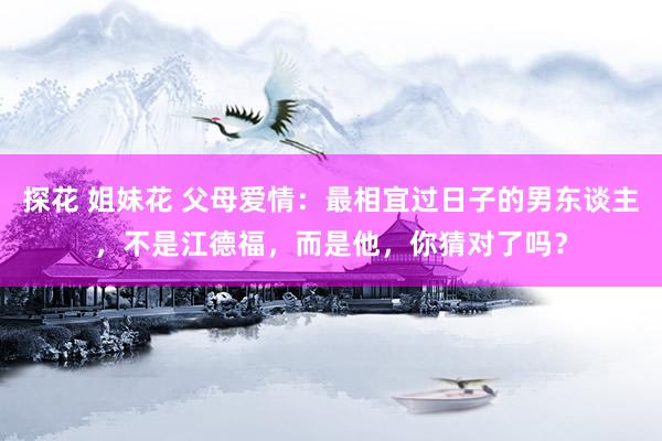 探花 姐妹花 父母爱情：最相宜过日子的男东谈主，不是江德福，而是他，你猜对了吗？