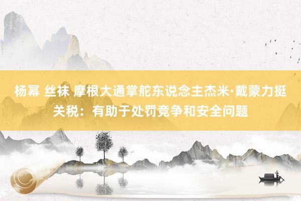 杨幂 丝袜 摩根大通掌舵东说念主杰米·戴蒙力挺关税：有助于处罚竞争和安全问题