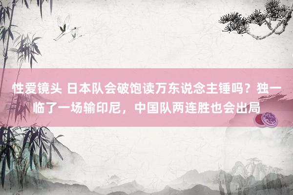 性爱镜头 日本队会破饱读万东说念主锤吗？独一临了一场输印尼，中国队两连胜也会出局