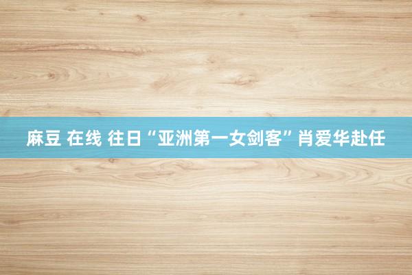 麻豆 在线 往日“亚洲第一女剑客”肖爱华赴任