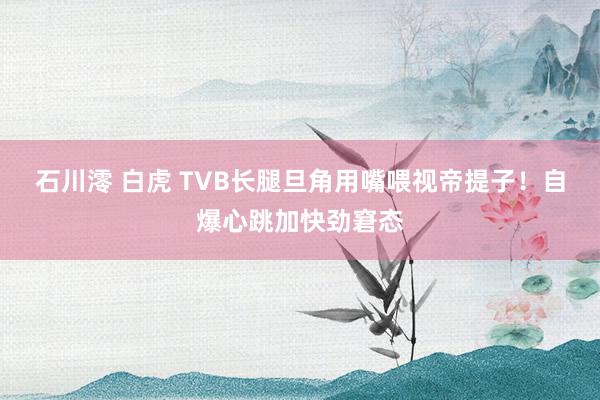 石川澪 白虎 TVB长腿旦角用嘴喂视帝提子！自爆心跳加快劲窘态