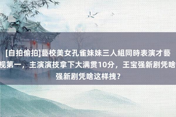 [自拍偷拍]藝校美女孔雀妹妹三人組同時表演才藝 天下收视第一，主演演技拿下大满贯10分，王宝强新剧凭啥这样拽？