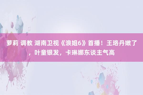 萝莉 调教 湖南卫视《浪姐6》首播！王珞丹嫩了，叶童银发，卡琳娜东谈主气高