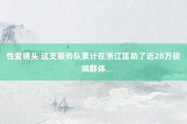 性爱镜头 这支服务队累计在浙江匡助了近28万极端群体