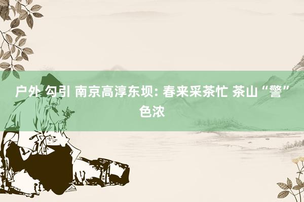 户外 勾引 南京高淳东坝: 春来采茶忙 茶山“警”色浓