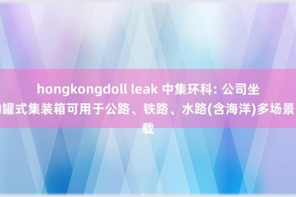hongkongdoll leak 中集环科: 公司坐褥的罐式集装箱可用于公路、铁路、水路(含海洋)多场景运载