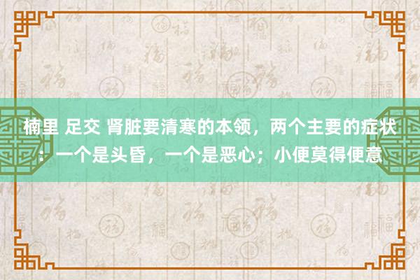 楠里 足交 肾脏要清寒的本领，两个主要的症状：一个是头昏，一个是恶心；小便莫得便意