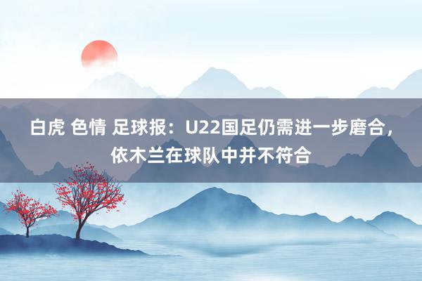 白虎 色情 足球报：U22国足仍需进一步磨合，依木兰在球队中并不符合