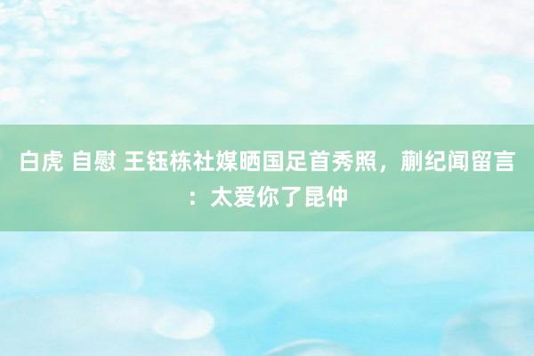 白虎 自慰 王钰栋社媒晒国足首秀照，蒯纪闻留言：太爱你了昆仲