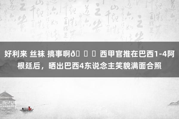 好利来 丝袜 搞事啊😂西甲官推在巴西1-4阿根廷后，晒出巴西4东说念主笑貌满面合照