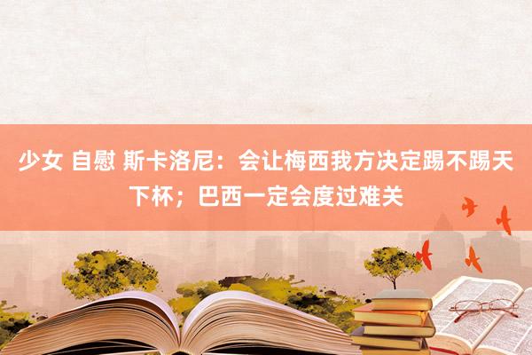 少女 自慰 斯卡洛尼：会让梅西我方决定踢不踢天下杯；巴西一定会度过难关