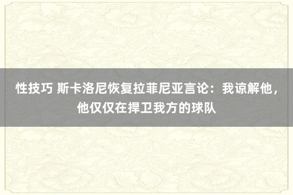 性技巧 斯卡洛尼恢复拉菲尼亚言论：我谅解他，他仅仅在捍卫我方的球队