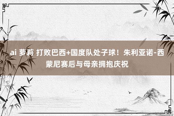 ai 萝莉 打败巴西+国度队处子球！朱利亚诺-西蒙尼赛后与母亲拥抱庆祝