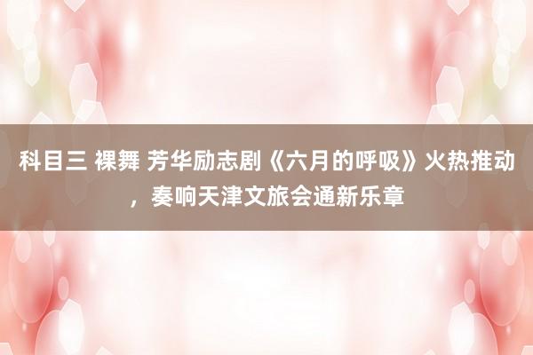 科目三 裸舞 芳华励志剧《六月的呼吸》火热推动，奏响天津文旅会通新乐章