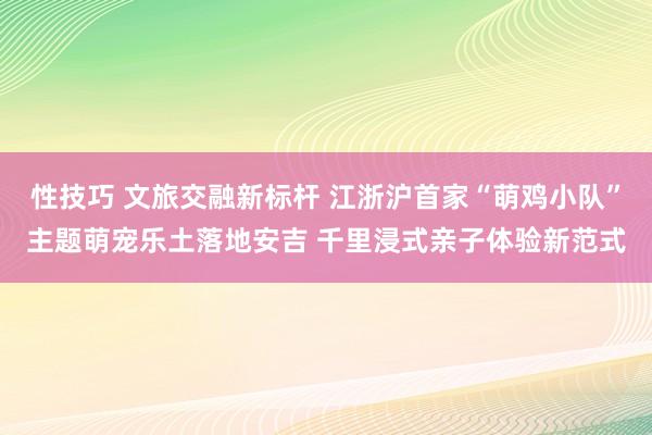 性技巧 文旅交融新标杆 江浙沪首家“萌鸡小队”主题萌宠乐土落地安吉 千里浸式亲子体验新范式