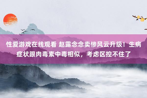 性爱游戏在线观看 赵露念念卖惨风云升级！生病症状跟肉毒素中毒相似，考虑区控不住了