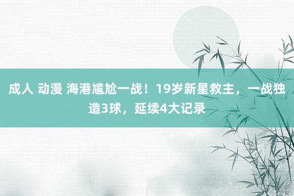 成人 动漫 海港尴尬一战！19岁新星救主，一战独造3球，延续4大记录