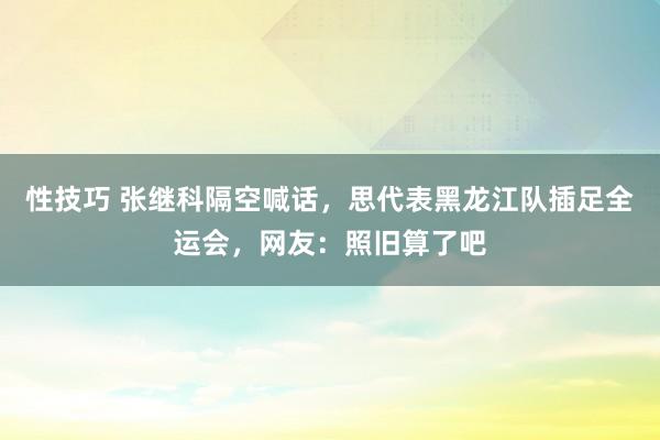 性技巧 张继科隔空喊话，思代表黑龙江队插足全运会，网友：照旧算了吧
