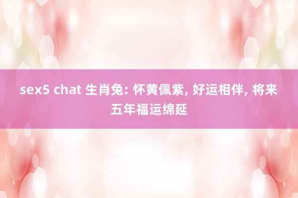 sex5 chat 生肖兔: 怀黄佩紫， 好运相伴， 将来五年福运绵延