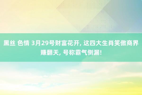 黑丝 色情 3月29号财富花开， 这四大生肖笑傲商界赚翻天， 号称霸气侧漏!