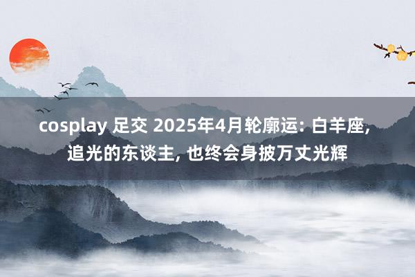 cosplay 足交 2025年4月轮廓运: 白羊座， 追光的东谈主， 也终会身披万丈光辉