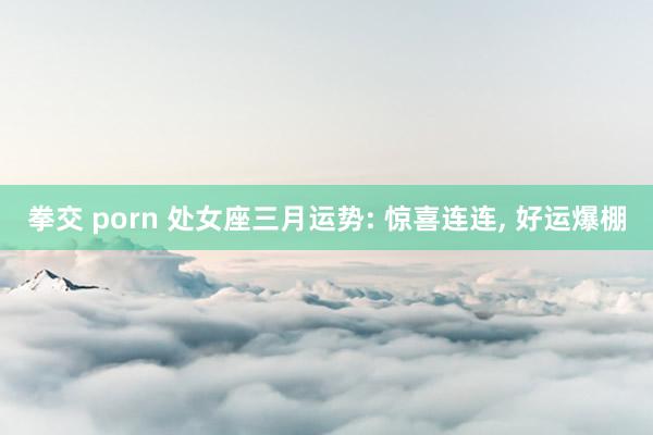 拳交 porn 处女座三月运势: 惊喜连连， 好运爆棚