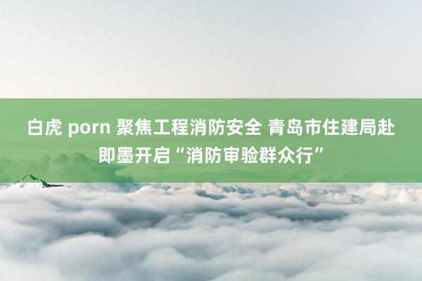 白虎 porn 聚焦工程消防安全 青岛市住建局赴即墨开启“消防审验群众行”