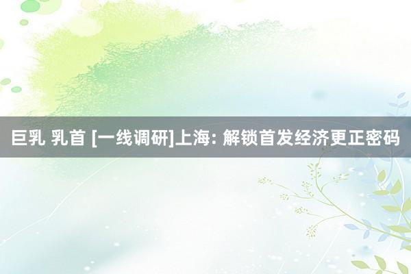 巨乳 乳首 [一线调研]上海: 解锁首发经济更正密码
