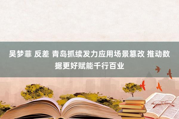 吴梦菲 反差 青岛抓续发力应用场景篡改 推动数据更好赋能千行百业