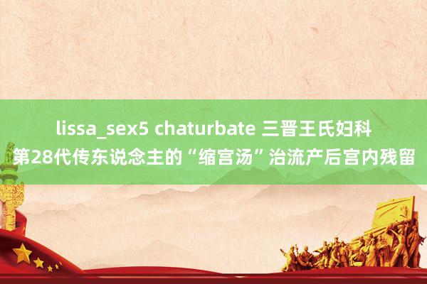 lissa_sex5 chaturbate 三晋王氏妇科第28代传东说念主的“缩宫汤”治流产后宫内残留