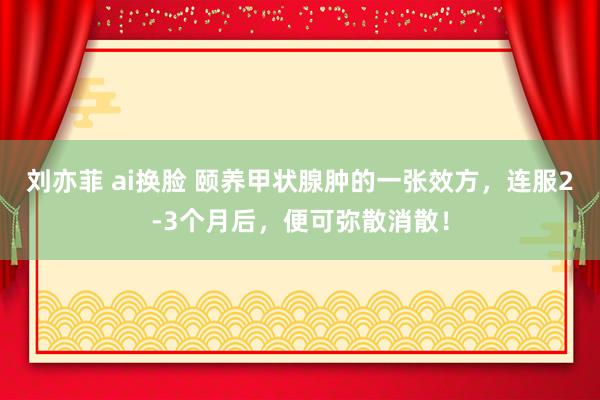 刘亦菲 ai换脸 颐养甲状腺肿的一张效方，连服2-3个月后，便可弥散消散！