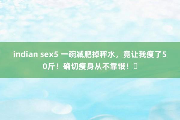 indian sex5 一碗减肥掉秤水，竟让我瘦了50斤！确切瘦身从不靠饿！​