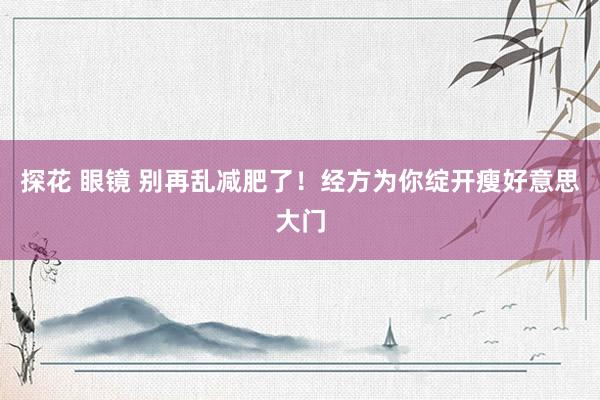 探花 眼镜 别再乱减肥了！经方为你绽开瘦好意思大门