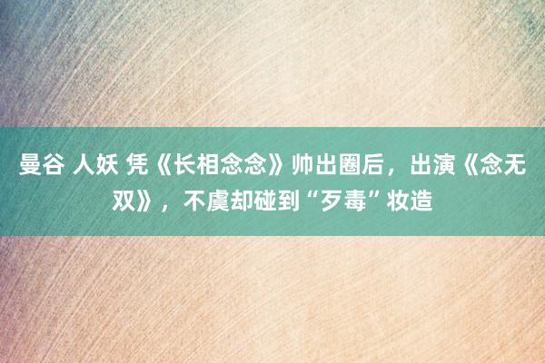 曼谷 人妖 凭《长相念念》帅出圈后，出演《念无双》，不虞却碰到“歹毒”妆造