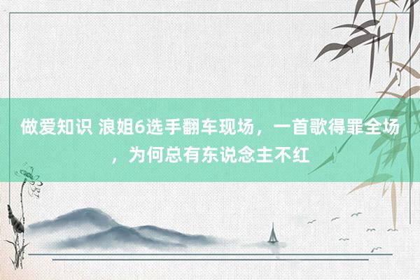 做爱知识 浪姐6选手翻车现场，一首歌得罪全场，为何总有东说念主不红