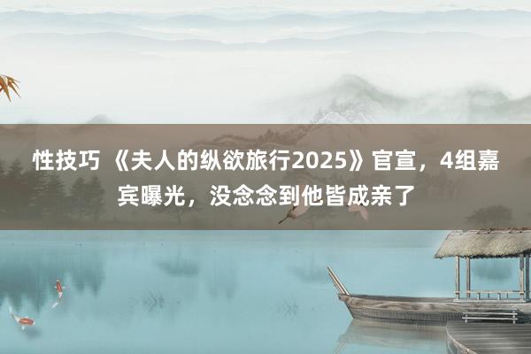 性技巧 《夫人的纵欲旅行2025》官宣，4组嘉宾曝光，没念念到他皆成亲了
