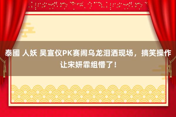 泰國 人妖 吴宣仪PK赛闹乌龙泪洒现场，搞笑操作让宋妍霏组懵了！