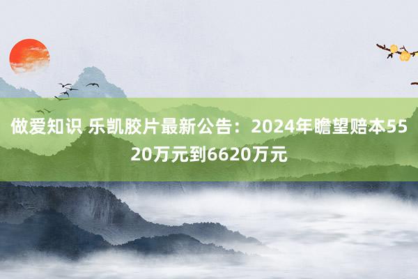做爱知识 乐凯胶片最新公告：2024年瞻望赔本5520万元到6620万元