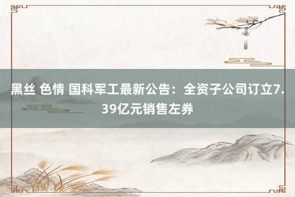 黑丝 色情 国科军工最新公告：全资子公司订立7.39亿元销售左券