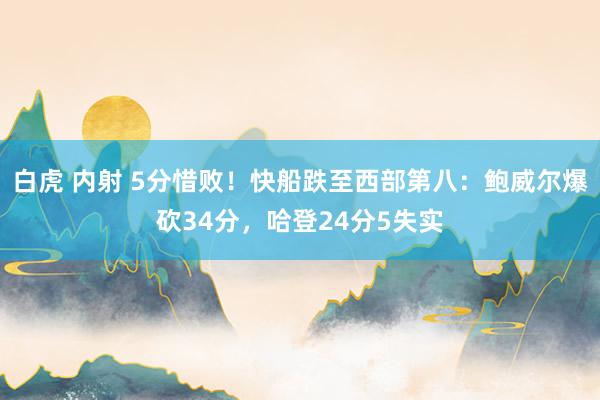 白虎 内射 5分惜败！快船跌至西部第八：鲍威尔爆砍34分，哈登24分5失实