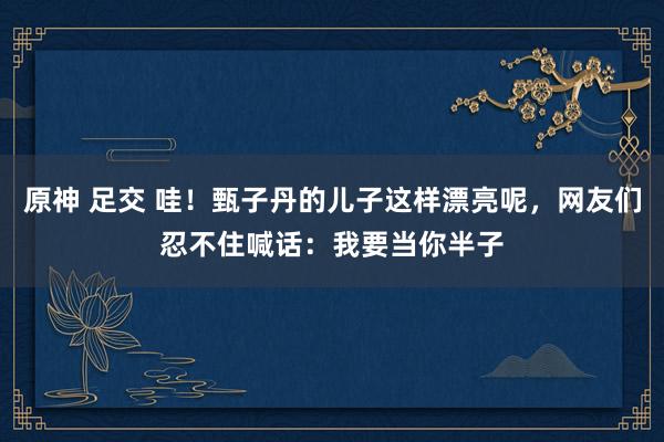 原神 足交 哇！甄子丹的儿子这样漂亮呢，网友们忍不住喊话：我要当你半子