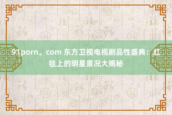 91porn。com 东方卫视电视剧品性盛典：红毯上的明星景况大揭秘