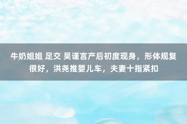 牛奶姐姐 足交 吴谨言产后初度现身，形体规复很好，洪尧推婴儿车，夫妻十指紧扣