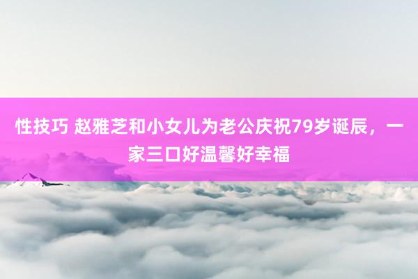 性技巧 赵雅芝和小女儿为老公庆祝79岁诞辰，一家三口好温馨好幸福