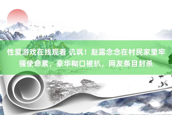 性爱游戏在线观看 讥讽！赵露念念在村民家里牢骚使命累，豪华糊口被扒，网友条目封杀