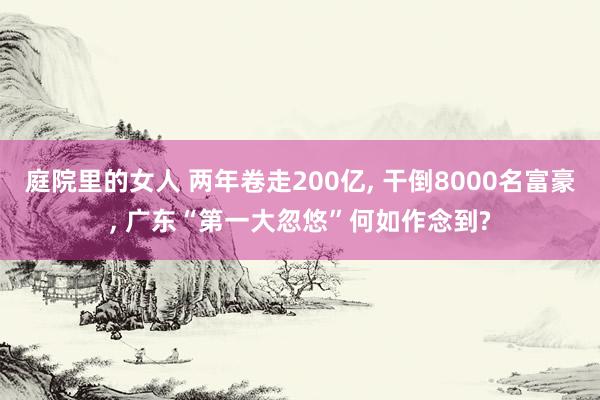 庭院里的女人 两年卷走200亿， 干倒8000名富豪， 广东“第一大忽悠”何如作念到?