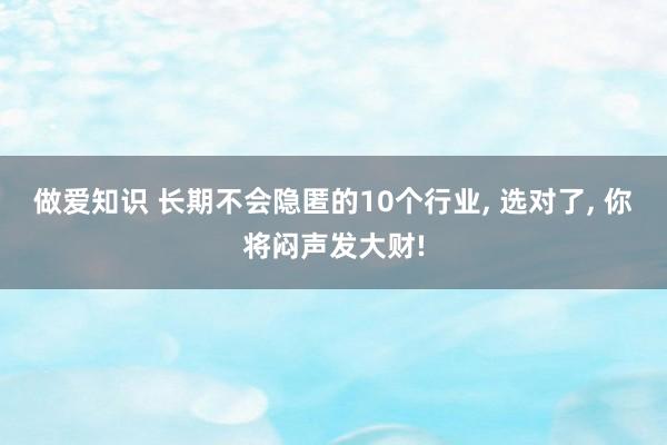 做爱知识 长期不会隐匿的10个行业， 选对了， 你将闷声发大财!